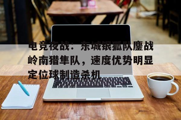 电竞夜战：东城银狐队鏖战岭南猎隼队，速度优势明显定位球制造杀机的简单介绍